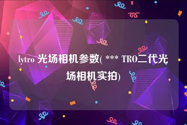 lytro 光场相机参数( *** TRO二代光场相机实拍)