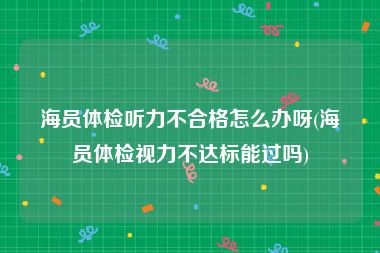 海员体检听力不合格怎么办呀(海员体检视力不达标能过吗)