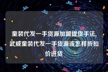 童装代发一手货源加盟提货手法,武威童装代发一手货源该怎样折扣价进货