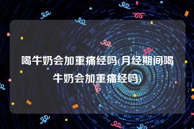 喝牛奶会加重痛经吗(月经期间喝牛奶会加重痛经吗)