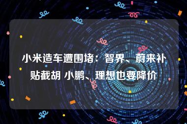 小米造车遭围堵：智界、蔚来补贴截胡 小鹏、理想也要降价