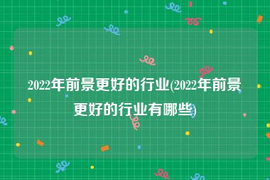 2022年前景更好的行业(2022年前景更好的行业有哪些)