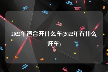 2022年适合开什么车(2022年有什么好车)