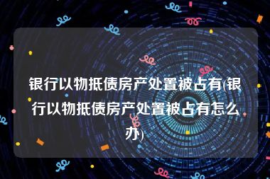 银行以物抵债房产处置被占有(银行以物抵债房产处置被占有怎么办)