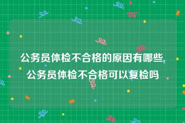 公务员体检不合格的原因有哪些,公务员体检不合格可以复检吗