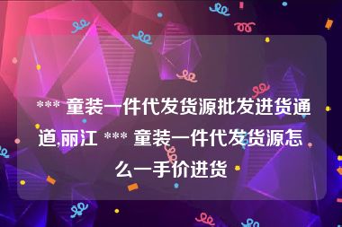  *** 童装一件代发货源批发进货通道,丽江 *** 童装一件代发货源怎么一手价进货