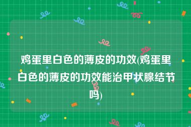 鸡蛋里白色的薄皮的功效(鸡蛋里白色的薄皮的功效能治甲状腺结节吗)