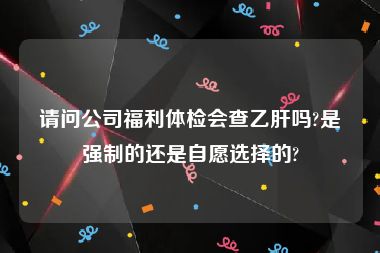 请问公司福利体检会查乙肝吗?是强制的还是自愿选择的?