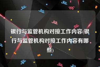 银行与监管机构对接工作内容(银行与监管机构对接工作内容有哪些)