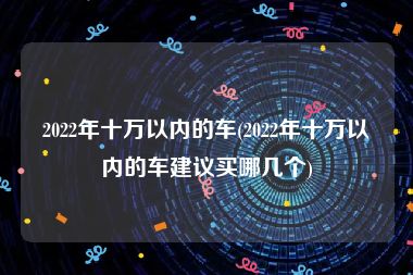 2022年十万以内的车(2022年十万以内的车建议买哪几个)