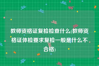 教师资格证复检检查什么(教师资格证体检要求复检一般是什么不合格)