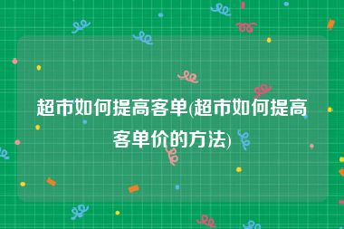 超市如何提高客单(超市如何提高客单价的方法)