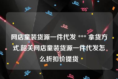 网店童装货源一件代发 *** 拿货方式,韶关网店童装货源一件代发怎么折扣价提货