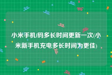 小米手机f码多长时间更新一次(小米新手机充电多长时间为更佳)