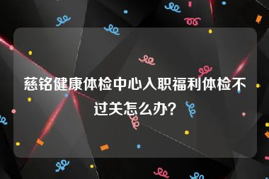 慈铭健康体检中心入职福利体检不过关怎么办？