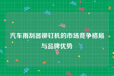 汽车雨刮器铆钉机的市场竞争格局与品牌优势