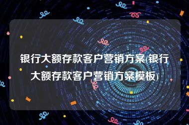 银行大额存款客户营销方案(银行大额存款客户营销方案模板)