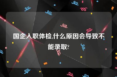 国企入职体检,什么原因会导致不能录取?