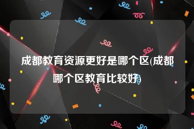 成都教育资源更好是哪个区(成都哪个区教育比较好)