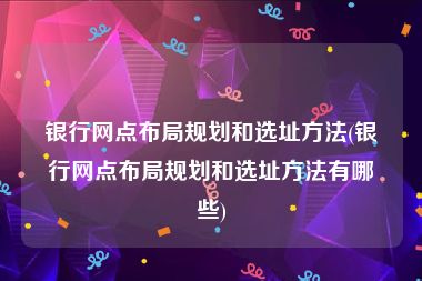 银行网点布局规划和选址方法(银行网点布局规划和选址方法有哪些)