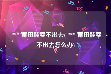  *** 莆田鞋卖不出去( *** 莆田鞋卖不出去怎么办)