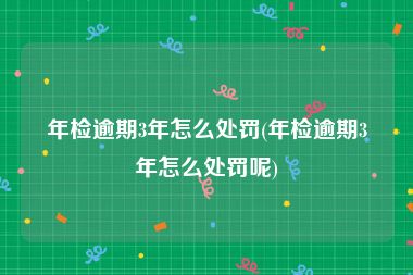 年检逾期3年怎么处罚(年检逾期3年怎么处罚呢)