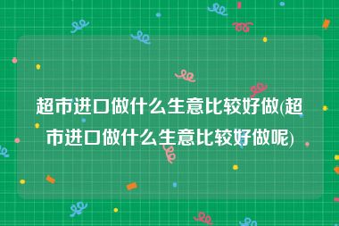 超市进口做什么生意比较好做(超市进口做什么生意比较好做呢)