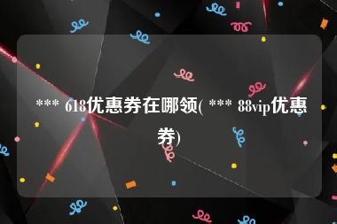  *** 618优惠券在哪领( *** 88vip优惠券)