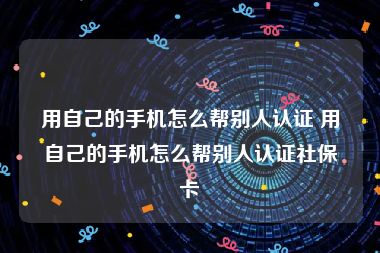 用自己的手机怎么帮别人认证 用自己的手机怎么帮别人认证社保卡