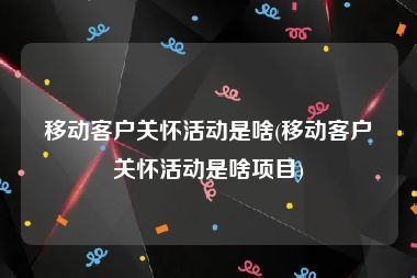 移动客户关怀活动是啥(移动客户关怀活动是啥项目)