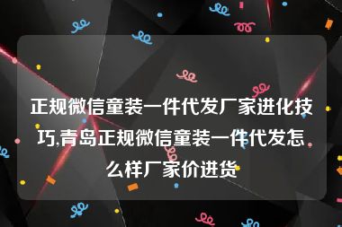 正规微信童装一件代发厂家进化技巧,青岛正规微信童装一件代发怎么样厂家价进货