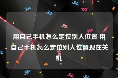 用自己手机怎么定位别人位置 用自己手机怎么定位别人位置现在关机