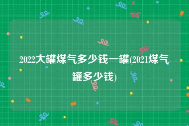 2022大罐煤气多少钱一罐(2021煤气罐多少钱)