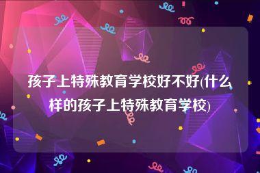 孩子上特殊教育学校好不好(什么样的孩子上特殊教育学校)