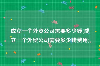 成立一个外贸公司需要多少钱(成立一个外贸公司需要多少钱费用)