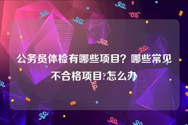 公务员体检有哪些项目？哪些常见不合格项目?怎么办