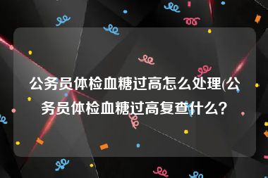 公务员体检血糖过高怎么处理(公务员体检血糖过高复查什么？