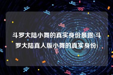 斗罗大陆小舞的真实身份暴露(斗罗大陆真人版小舞的真实身份)