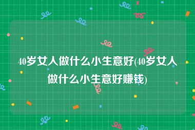 40岁女人做什么小生意好(40岁女人做什么小生意好赚钱)