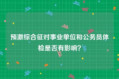 预激综合征对事业单位和公务员体检是否有影响？