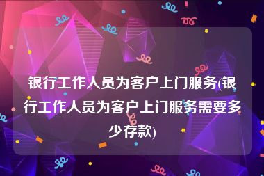 银行工作人员为客户上门服务(银行工作人员为客户上门服务需要多少存款)