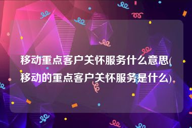 移动重点客户关怀服务什么意思(移动的重点客户关怀服务是什么)