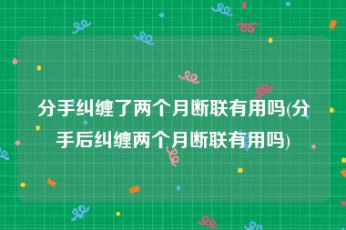 分手纠缠了两个月断联有用吗(分手后纠缠两个月断联有用吗)