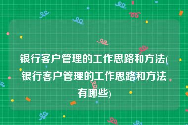 银行客户管理的工作思路和方法(银行客户管理的工作思路和方法有哪些)