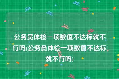 公务员体检一项数值不达标就不行吗(公务员体检一项数值不达标就不行吗)