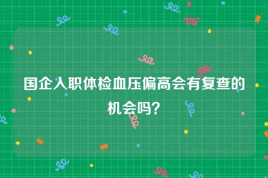 国企入职体检血压偏高会有复查的机会吗？