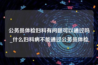 公务员体检妇科有问题可以通过吗_什么妇科病不能通过公务员体检