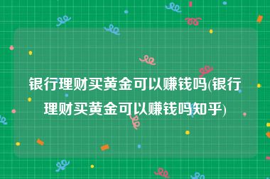 银行理财买黄金可以赚钱吗(银行理财买黄金可以赚钱吗知乎)