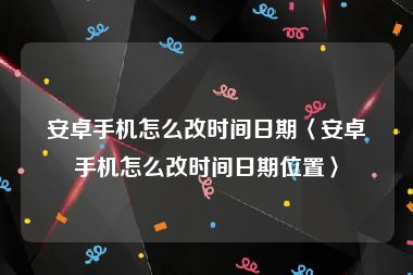 安卓手机怎么改时间日期〈安卓手机怎么改时间日期位置〉