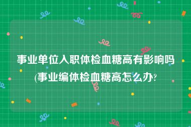 事业单位入职体检血糖高有影响吗(事业编体检血糖高怎么办?